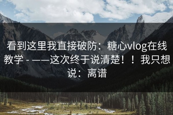看到这里我直接破防：糖心vlog在线教学 - ——这次终于说清楚！！我只想说：离谱