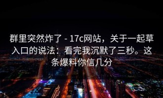 群里突然炸了 - 17c网站，关于一起草入口的说法：看完我沉默了三秒。这条爆料你信几分