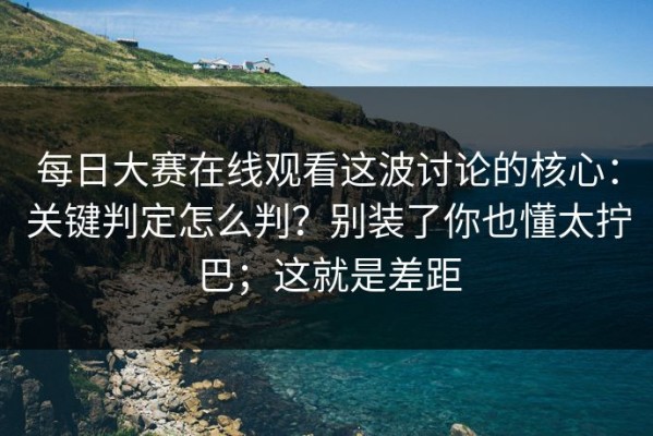 每日大赛在线观看这波讨论的核心：关键判定怎么判？别装了你也懂太拧巴；这就是差距