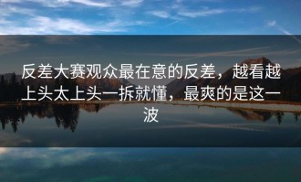 反差大赛观众最在意的反差，越看越上头太上头一拆就懂，最爽的是这一波