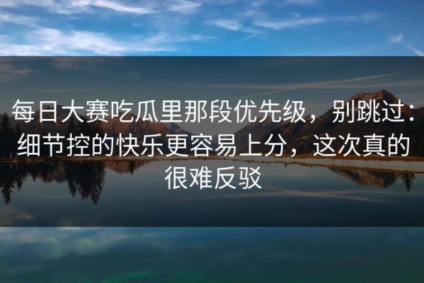 每日大赛吃瓜里那段优先级，别跳过：细节控的快乐更容易上分，这次真的很难反驳