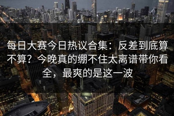 每日大赛今日热议合集：反差到底算不算？今晚真的绷不住太离谱带你看全，最爽的是这一波