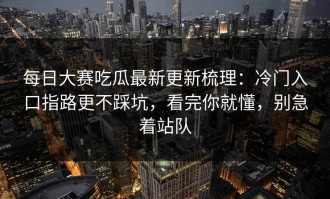 每日大赛吃瓜最新更新梳理：冷门入口指路更不踩坑，看完你就懂，别急着站队