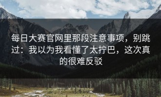 每日大赛官网里那段注意事项，别跳过：我以为我看懂了太拧巴，这次真的很难反驳