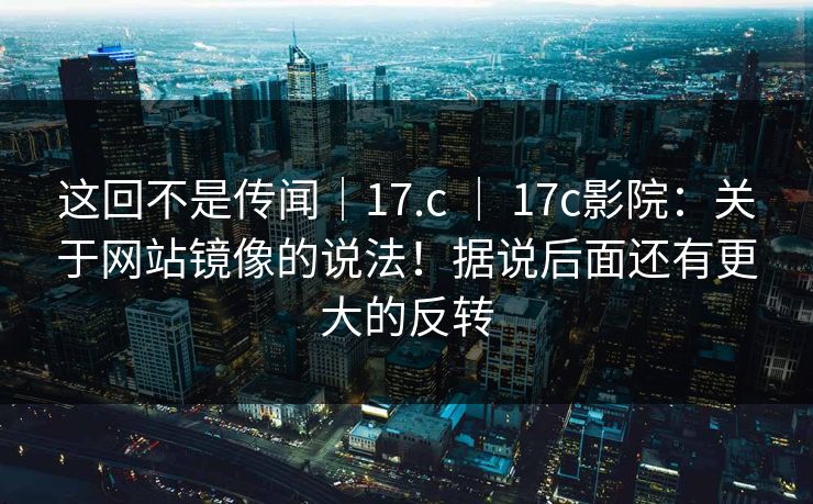 这回不是传闻|17.c | 17c影院:关于网站镜像的说法!据说后面还有更大的反转 这回不是传闻|17.c | 17c影院:关于网站镜像的说法!据说后面还有更大的反转