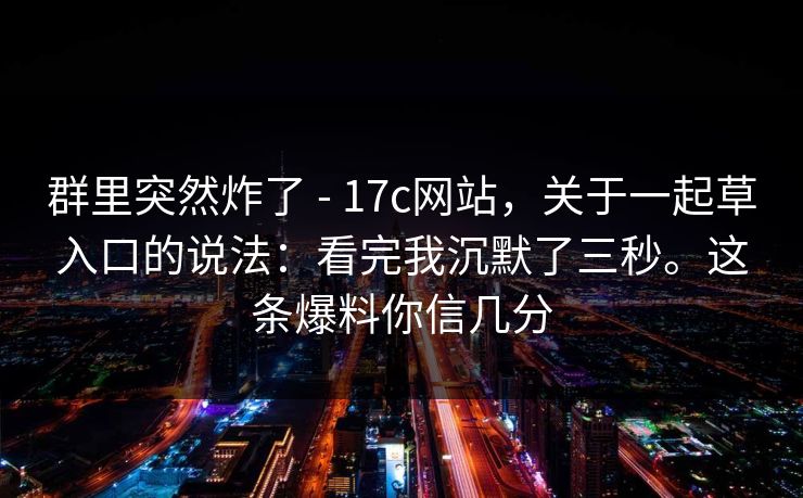 群里突然炸了 - 17c网站,关于一起草入口的说法:看完我沉默了三秒。这条爆料你信几分 群里突然炸了 - 17c网站,关于一起草入口的说法:看完我沉默了三秒。这条爆料你信几分