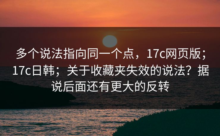 多个说法指向同一个点,17c网页版;17c日韩;关于收藏夹失效的说法?据说后面还有更大的反转 多个说法指向同一个点,17c网页版;17c日韩;关于收藏夹失效的说法?据说后面还有更大的反转
