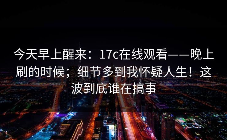 今天早上醒来:17c在线观看——晚上刷的时候;细节多到我怀疑人生!这波到底谁在搞事 今天早上醒来:17c在线观看——晚上刷的时候;细节多到我怀疑人生!这波到底谁在搞事