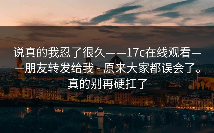 说真的我忍了很久——17c在线观看——朋友转发给我 - 原来大家都误会了。真的别再硬扛了