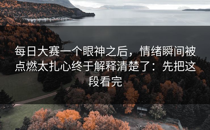 每日大赛一个眼神之后,情绪瞬间被点燃太扎心终于解释清楚了:先把这段看完 每日大赛一个眼神之后,情绪瞬间被点燃太扎心终于解释清楚了:先把这段看完