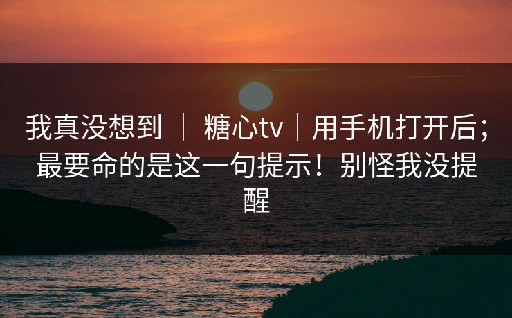 我真没想到 | 糖心tv|用手机打开后;最要命的是这一句提示!别怪我没提醒 我真没想到 | 糖心tv|用手机打开后;最要命的是这一句提示!别怪我没提醒