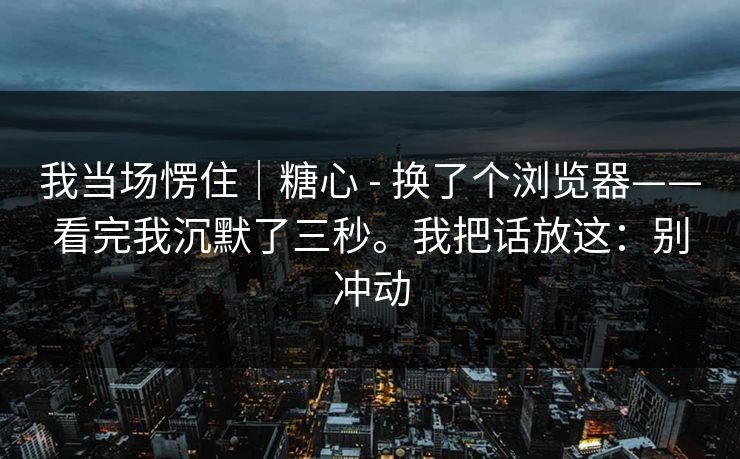 我当场愣住|糖心 - 换了个浏览器——看完我沉默了三秒。我把话放这:别冲动 我当场愣住|糖心 - 换了个浏览器——看完我沉默了三秒。我把话放这:别冲动