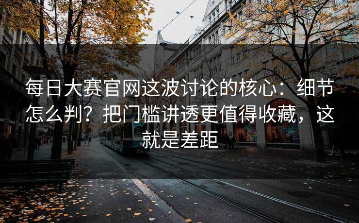 每日大赛官网这波讨论的核心：细节怎么判？把门槛讲透更值得收藏，这就是差距