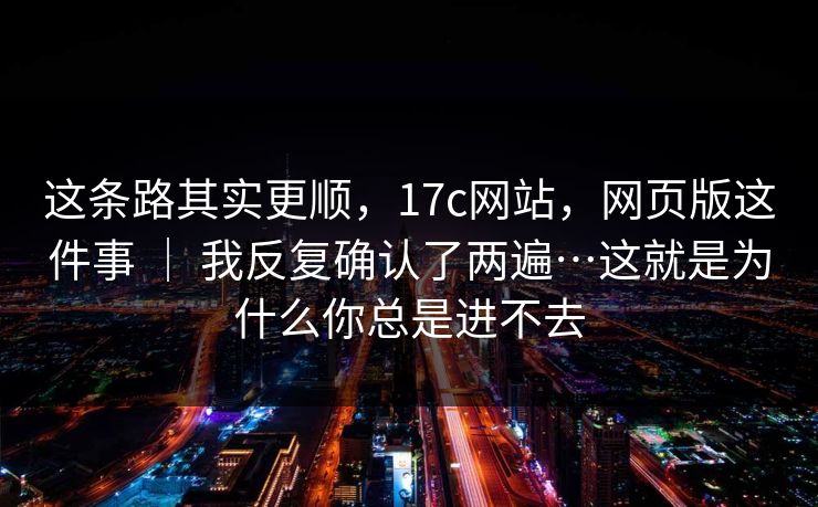 这条路其实更顺，17c网站，网页版这件事 ｜ 我反复确认了两遍…这就是为什么你总是进不去