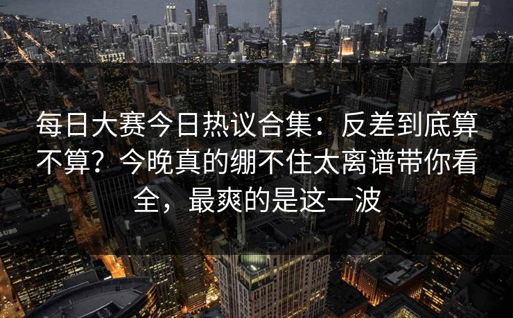 每日大赛今日热议合集：反差到底算不算？今晚真的绷不住太离谱带你看全，最爽的是这一波