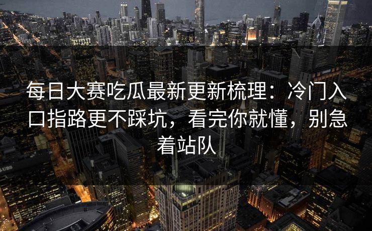 每日大赛吃瓜最新更新梳理：冷门入口指路更不踩坑，看完你就懂，别急着站队