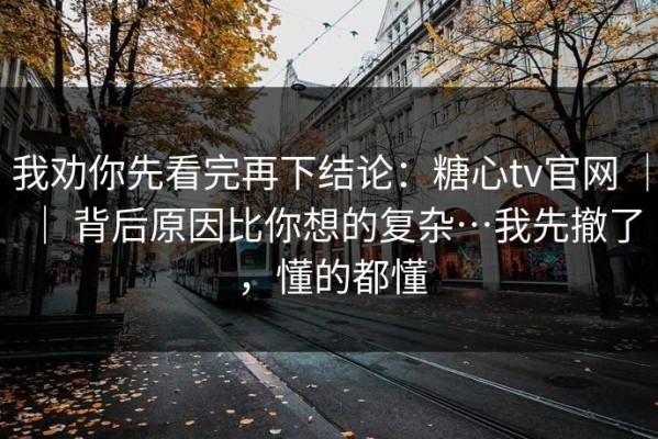 我劝你先看完再下结论：糖心tv官网 ｜ ｜ 背后原因比你想的复杂…我先撤了，懂的都懂