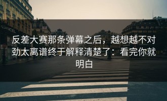 反差大赛那条弹幕之后，越想越不对劲太离谱终于解释清楚了：看完你就明白