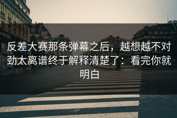 反差大赛那条弹幕之后，越想越不对劲太离谱终于解释清楚了：看完你就明白