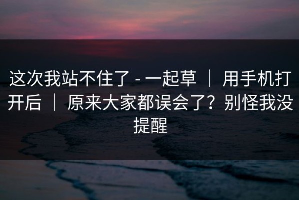 这次我站不住了 - 一起草 ｜ 用手机打开后 ｜ 原来大家都误会了？别怪我没提醒