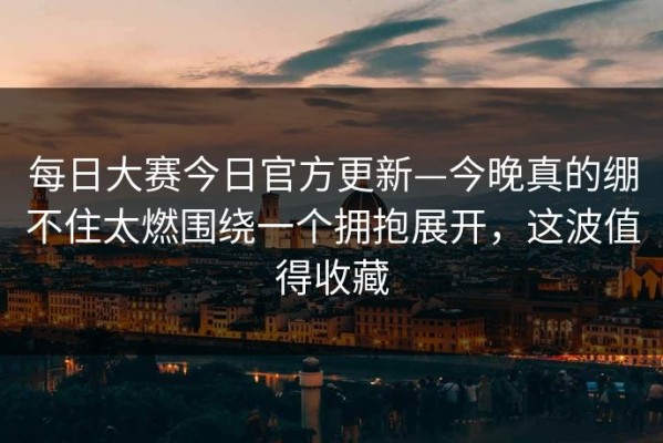 每日大赛今日官方更新—今晚真的绷不住太燃围绕一个拥抱展开，这波值得收藏