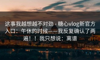 这事我越想越不对劲 - 糖心vlog新官方入口：午休的时候——我反复确认了两遍！！我只想说：离谱