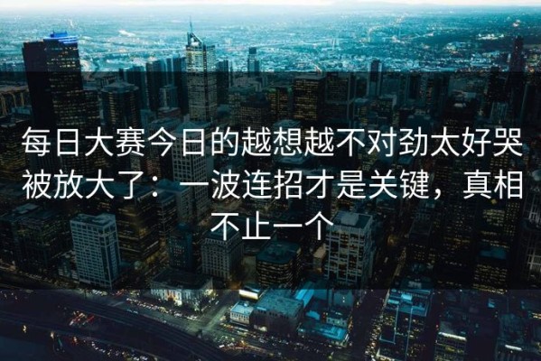 每日大赛今日的越想越不对劲太好哭被放大了：一波连招才是关键，真相不止一个