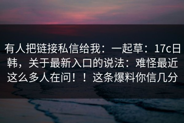 有人把链接私信给我：一起草：17c日韩，关于最新入口的说法：难怪最近这么多人在问！！这条爆料你信几分