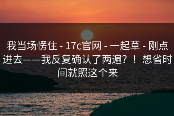 我当场愣住 - 17c官网 - 一起草 - 刚点进去——我反复确认了两遍？！想省时间就照这个来