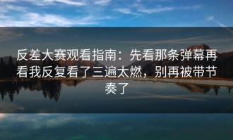 反差大赛观看指南：先看那条弹幕再看我反复看了三遍太燃，别再被带节奏了
