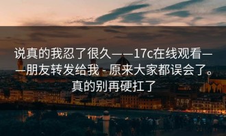 说真的我忍了很久——17c在线观看——朋友转发给我 - 原来大家都误会了。真的别再硬扛了