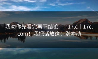 我劝你先看完再下结论——17.c｜17c.com！我把话放这：别冲动