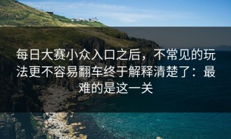 每日大赛小众入口之后，不常见的玩法更不容易翻车终于解释清楚了：最难的是这一关