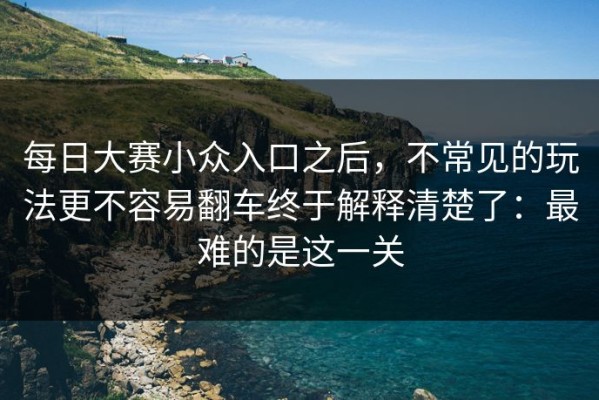 每日大赛小众入口之后，不常见的玩法更不容易翻车终于解释清楚了：最难的是这一关