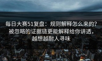 每日大赛51复盘：规则解释怎么来的？被忽略的证据链更能解释给你讲透，越想越耐人寻味