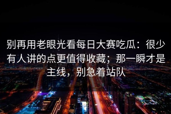 别再用老眼光看每日大赛吃瓜：很少有人讲的点更值得收藏；那一瞬才是主线，别急着站队