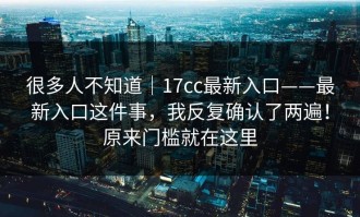 很多人不知道｜17cc最新入口——最新入口这件事，我反复确认了两遍！原来门槛就在这里