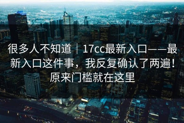 很多人不知道｜17cc最新入口——最新入口这件事，我反复确认了两遍！原来门槛就在这里