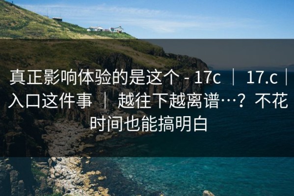 真正影响体验的是这个 - 17c ｜ 17.c｜入口这件事 ｜ 越往下越离谱…？不花时间也能搞明白