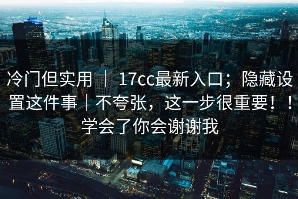 冷门但实用 ｜ 17cc最新入口；隐藏设置这件事｜不夸张，这一步很重要！！学会了你会谢谢我