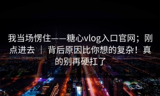 我当场愣住——糖心vlog入口官网；刚点进去 ｜ 背后原因比你想的复杂！真的别再硬扛了
