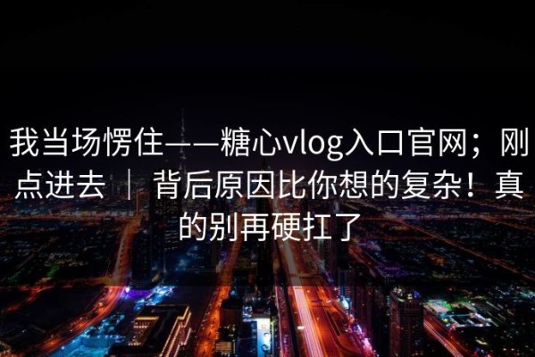 我当场愣住——糖心vlog入口官网；刚点进去 ｜ 背后原因比你想的复杂！真的别再硬扛了