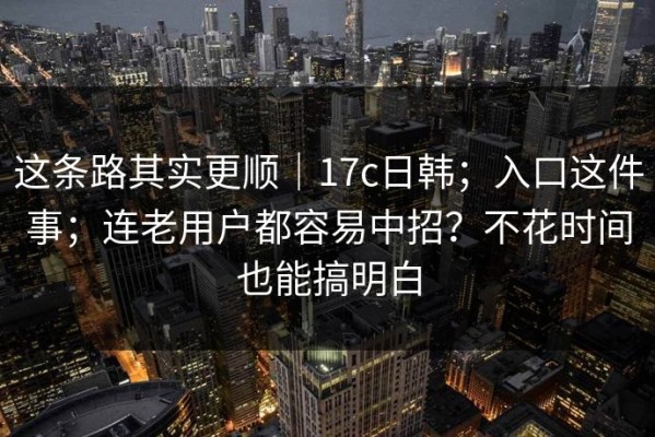 这条路其实更顺｜17c日韩；入口这件事；连老用户都容易中招？不花时间也能搞明白
