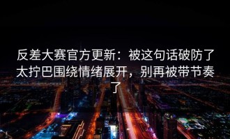 反差大赛官方更新：被这句话破防了太拧巴围绕情绪展开，别再被带节奏了