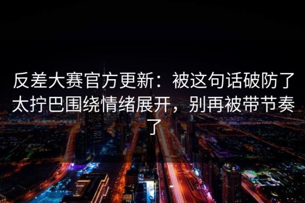 反差大赛官方更新：被这句话破防了太拧巴围绕情绪展开，别再被带节奏了