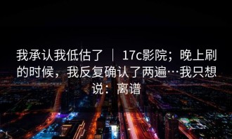 我承认我低估了 ｜ 17c影院；晚上刷的时候，我反复确认了两遍…我只想说：离谱