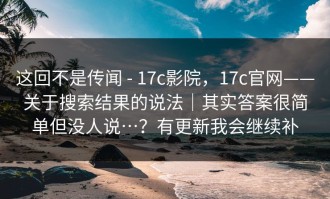 这回不是传闻 - 17c影院，17c官网——关于搜索结果的说法｜其实答案很简单但没人说…？有更新我会继续补