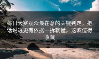每日大赛观众最在意的关键判定，把话说透更有依据一拆就懂，这波值得收藏