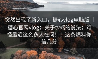 突然出现了新入口，糖心vlog电脑版 ｜ 糖心官网vlog；关于tv端的说法；难怪最近这么多人在问！！这条爆料你信几分