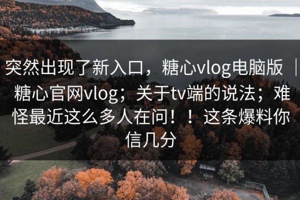 突然出现了新入口，糖心vlog电脑版 ｜ 糖心官网vlog；关于tv端的说法；难怪最近这么多人在问！！这条爆料你信几分